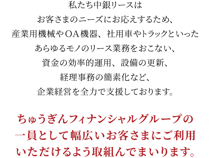 私たち中銀リースはお客さまのニーズにお応えするため、産業用機械やＯＡ機器、社用車やトラックといったあらゆるモノのリース業務をおこない、資金の効率的運用、設備の更新、経理事務の簡素化など、企業経営を全力で支援しております。ちゅうぎんフィナンシャルグループの一員として幅広いお客さまにご利用いただけるよう取組んでまいります。
